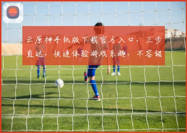 云原神手机版下载官方入口，三步直达，快速体验游戏乐趣，不容错过，必看指南