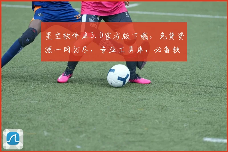 星空软件库3.0官方版下载，免费资源一网打尽，专业工具库，必备软件，一键安装