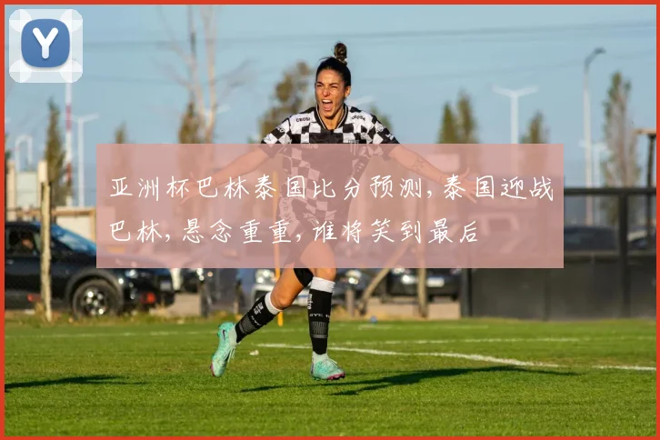 亚洲杯巴林泰国比分预测,泰国迎战巴林,悬念重重,谁将笑到最后