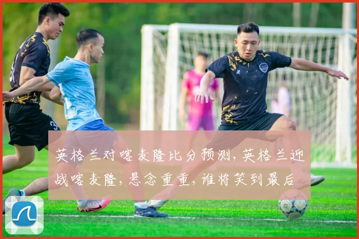 英格兰对喀麦隆比分预测,英格兰迎战喀麦隆,悬念重重,谁将笑到最后