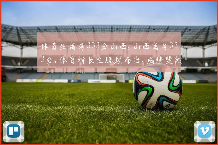 体育生高考333分山西,山西高考333分,体育特长生脱颖而出,成绩斐然