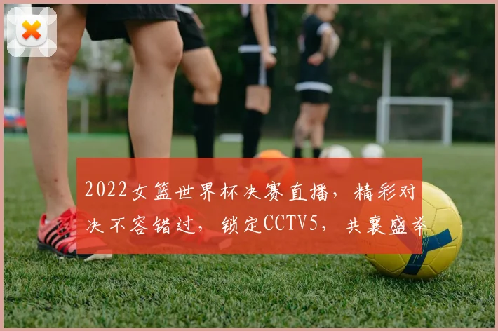 2022女篮世界杯决赛直播，精彩对决不容错过，锁定CCTV5，共襄盛举